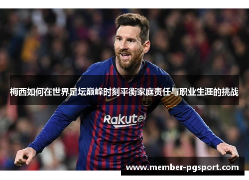 梅西如何在世界足坛巅峰时刻平衡家庭责任与职业生涯的挑战