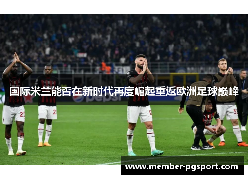 国际米兰能否在新时代再度崛起重返欧洲足球巅峰