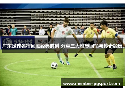 广东足球名宿回顾经典时刻 分享三大难忘回忆与传奇经历