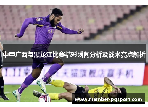 中甲广西与黑龙江比赛精彩瞬间分析及战术亮点解析