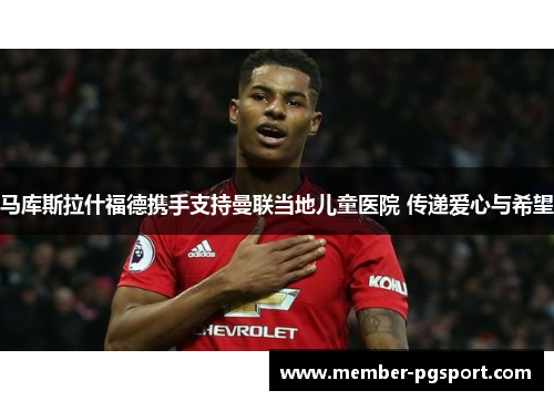 马库斯拉什福德携手支持曼联当地儿童医院 传递爱心与希望 马库斯拉什福德携手支持曼联当地儿童医院 传递爱心与希望