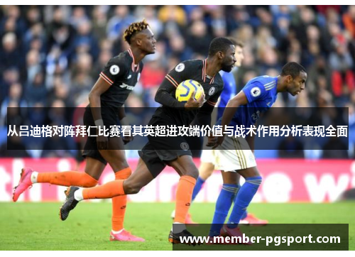从吕迪格对阵拜仁比赛看其英超进攻端价值与战术作用分析表现全面