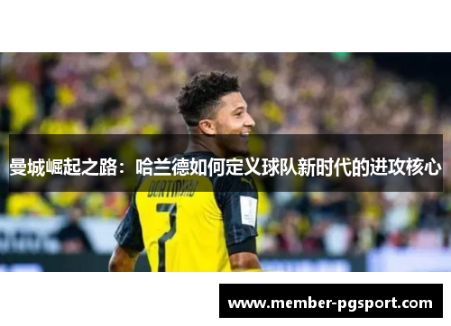 曼城崛起之路:哈兰德如何定义球队新时代的进攻核心 曼城崛起之路:哈兰德如何定义球队新时代的进攻核心