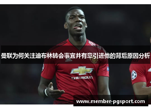 曼联为何关注迪布林转会事宜并有意引进他的背后原因分析